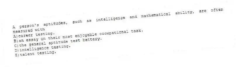 A person's aptitudes, such as intelligence and mathematical ability, are often measured with
A)career testing.
B)an essay on their most enjoyable occupational task.
C)the general aptitude test battery.
D)intelligence testing.
E)talent testing.