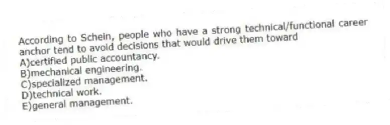 According to Schein, people who have a strong technical/functional career anchor tend to avoid decisions that would drive them toward
A)certified public accountancy.
B)mechanical engineering.
C)specialized management.
D)technical work.
E)general management.
