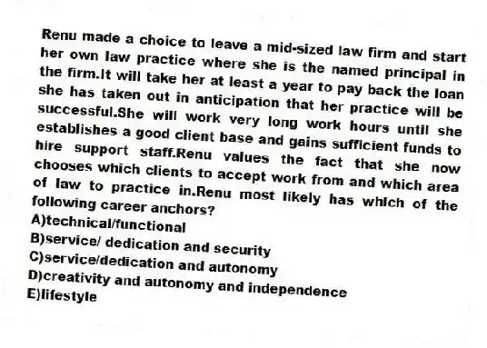 Renu made a choice to leave a mid-sized law firm and start her own law practice where she is the named principal in the firm.It will take her at least a year to pay back the loan she has taken out in anticipation that her practice will be successful.She will work very long work hours until she establishes a good client base and gains sufficient funds to hire support staff.Renu values the fact that she now chooses which clients to accept work from and which area of law to practice in.Renu most likely has which of the following career anchors?
A)technical/functional
B)service/ dedication and security
C)service/dedication and autonomy
D)creativity and autonomy and independence
E)lifestyle