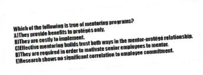Which of the following is true of mentoring programs?
A)They provide benefits to protégés only.
B)They are costly to implement.
C)Effective mentoring builds trust both ways in the mentor-protégé relationship.
D)They are required in order to motivate senior employees to mentor.
E)Research shows no significant correlation to employee commitment.