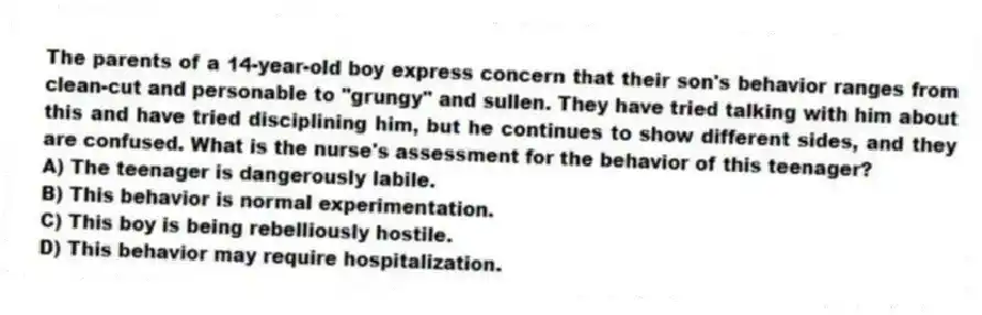 The parents of a 14-year-old boy express concern that their son's behavior ranges from clean-cut and personable to "grungy" and sullen. They have tried talking with him about this and have tried disciplining him, but he continues to show different sides, and they are confused. What is the nurse's assessment for the behavior of this teenager?
A) The teenager is dangerously labile.
B) This behavior is normal experimentation.
C) This boy is being rebelliously hostile.
D) This behavior may require hospitalization.
