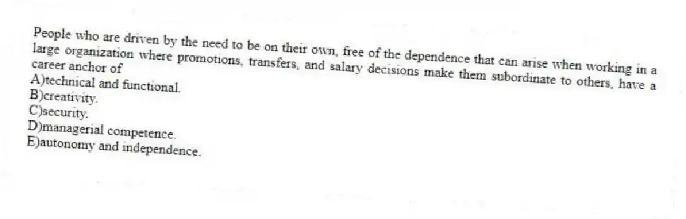 People who are driven by the need to be on their own, free of the dependence that can arise when working in a large organization where promotions, transfers, and salary decisions make them subordinate to others, have a career anchor of
A)technical and functional.
B)creativity.
C)security.
D)managerial competence.
E)autonomy and independence.
