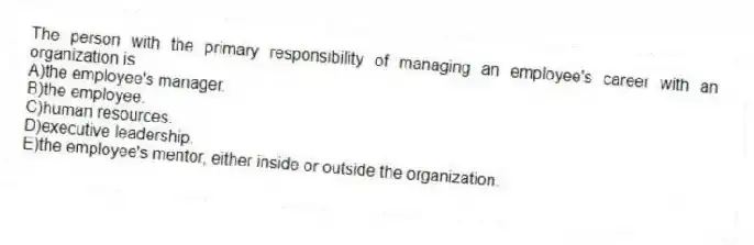 The person with the primary responsibility of managing an employee's career with an organization is
A)the employee's manager.
B)the employee.
C)human resources.
D)executive leadership.
E)the employee's mentor, either inside or outside the organization.