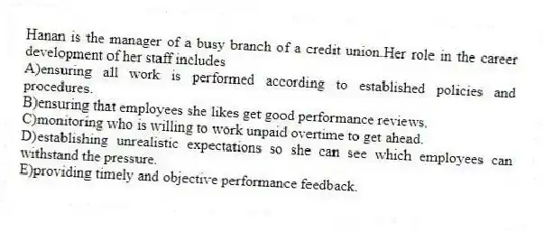 Hanan is the manager of a busy branch of a credit union.Her role in the career development of her staff includes
A)ensuring all work is performed according to established policies and procedures.
B)ensuring that employees she likes get good performance reviews.
C)monitoring who is willing to work unpaid overtime to get ahead.
D)establishing unrealistic expectations so she can see which employees can withstand the pressure.
E)providing timely and objective performance feedback.