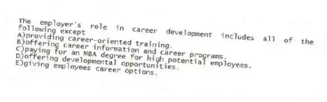 The employer's role in career development includes all of the following except
A)providing career-oriented training.
B)offering career information and career programs.
C)paying for an MBA degree for high potential employees.
D)offering developmental opportunities.
E)giving employees career options.