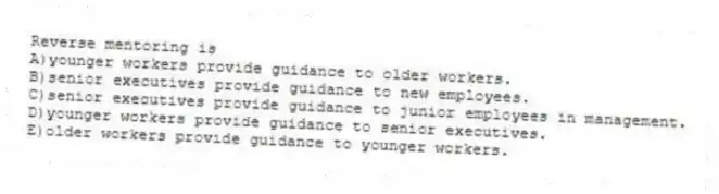 Reverse mentoring is
A)younger workers provide guidance to older workers.
B)senior executives provide guidance to new employees.
C)senior executives provide guidance to junior employees in management.
D)younger workers provide guidance to senior executives.
E)older workers provide guidance to younger workers.