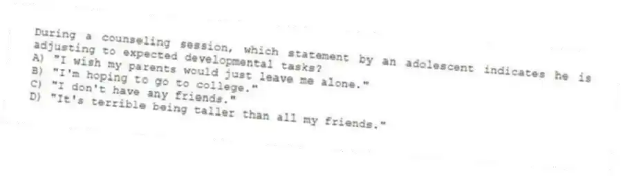 During a counseling session, which statement by an adolescent indicates he is adjusting to expected developmental tasks?
A) "I wish my parents would just leave me alone."
B) "I'm hoping to go to college."
C) "I don't have any friends."
D) "It's terrible being taller than all my friends."