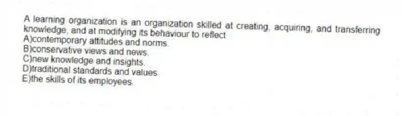 A learning organization is an organization skilled at creating, acquiring, and transferring knowledge, and at modifying its behaviour to reflect
A)contemporary attitudes and norms.
B)conservative views and news.
C)new knowledge and insights.
D)traditional standards and values.
E)the skills of its employees.