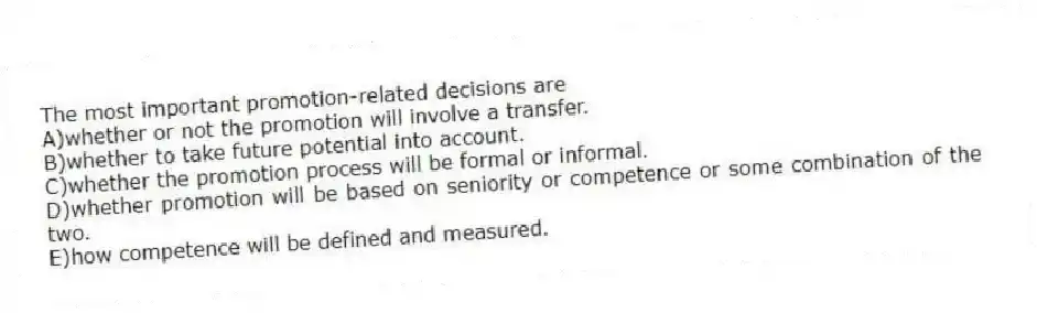 The most important promotion-related decisions are
A)whether or not the promotion will involve a transfer.
B)whether to take future potential into account.
C)whether the promotion process will be formal or informal.
D)whether promotion will be based on seniority or competence or some combination of the two.
E)how competence will be defined and measured.