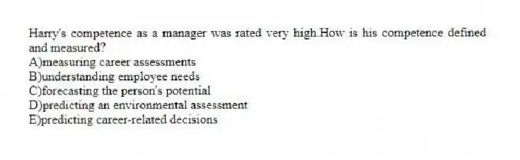 Harry's competence as a manager was rated very high.How is his competence defined and measured?
A)measuring career assessments
B)understanding employee needs
C)forecasting the person's potential
D)predicting an environmental assessment
E)predicting career-related decisions