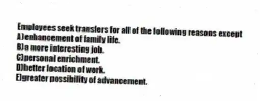 Employees seek transfers for all of the following reasons except
A)enhancement of family life.
B)a more interesting job.
C)personal enrichment.
D)better location of work.
E)greater possibility of advancement.