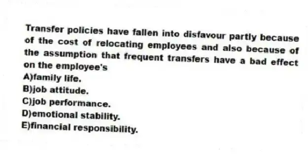 Transfer policies have fallen into disfavour partly because of the cost of relocating employees and also because of the assumption that frequent transfers have a bad effect on the employee's
A)family life.
B)job attitude.
C)job performance.
D)emotional stability.
E)financial responsibility.