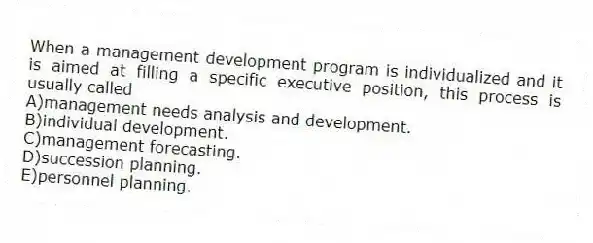 When a management development program is individualized and it is aimed at filling a specific executive position, this process is usually called
A)management needs analysis and development.
B)individual development.
C)management forecasting.
D)succession planning.
E)personnel planning.