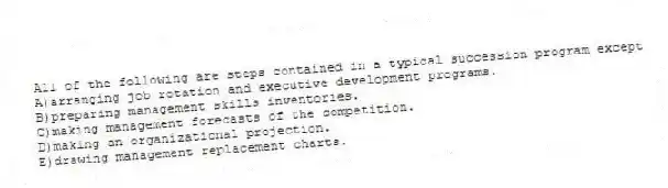 All of the following are steps contained in a typical succession program except
A)arranging job rotation and executive development programs.
B)preparing management skills inventories.
C)making management forecasts of the competition.
D)making an organizational projection.
E)drawing management replacement charts.