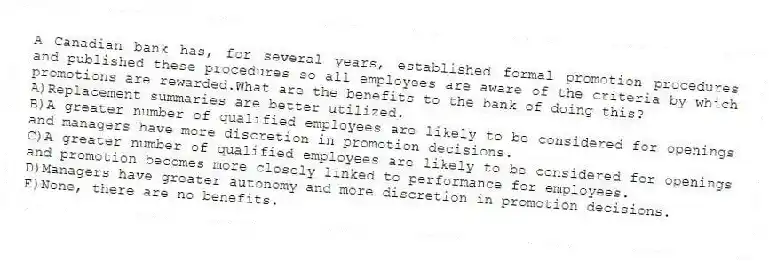 A Canadian bank has, for several years, established formal promotion procedures and published these procedures so all employees are aware of the criteria by which promotions are rewarded.What are the benefits to the bank of doing this?
A)Replacement summaries are better utilized.
B)A greater number of qualified employees are likely to be considered for openings and managers have more discretion in promotion decisions.
C)A greater number of qualified employees are likely to be considered for openings and promotion becomes more closely linked to performance for employees.
D)Managers have greater autonomy and more discretion in promotion decisions.
E)None, there are no benefits.