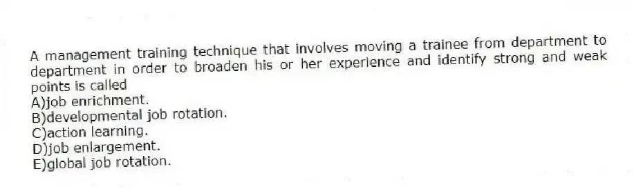 A management training technique that involves moving a trainee from department to department in order to broaden his or her experience and identify strong and weak points is called
A)job enrichment.
B)developmental job rotation.
C)action learning.
D)job enlargement.
E)global job rotation.