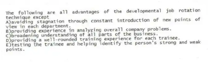 The following are all advantages of the developmental job rotation technique except
A)avoiding stagnation through constant introduction of new points of view in each department.
B)providing experience in analyzing overall company problems.
C)broadening understanding of all parts of the business.
D)providing a well-rounded training experience for each trainee.
E)testing the trainee and helping identify the person's strong and weak points.