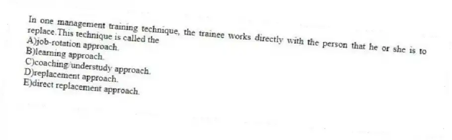 In one management training technique, the trainee works directly with the person that he or she is to replace.This technique is called the
A)job-rotation approach.
B)learning approach.
C)coaching/understudy approach.
D)replacement approach.
E)direct replacement approach.