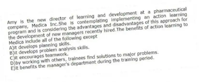 Amy is the new director of learning and development at a pharmaceutical company, Medica Inc.She is contemplating implementing an action learning program and is considering the advantages and disadvantages of this approach for the development of new managers recently hired.The benefits of action learning to Medica include all of the following except
A)it develops planning skills.
B)it develops problem analysis skills.
C)it encourages teamwork.
D)by working with others, trainees find solutions to major problems.
E)it benefits the manager's department during the training period.