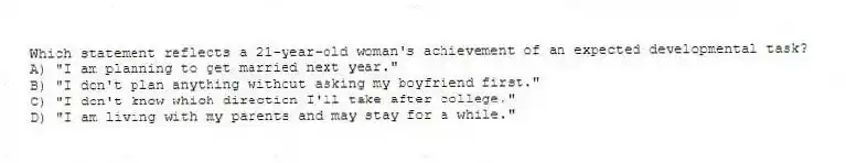 Which statement reflects a 21-year-old woman's achievement of an expected developmental task?
A) "I am planning to get married next year."
B) "I don't plan anything without asking my boyfriend first."
C) "I don't know which direction I'll take after college."
D) "I am living with my parents and may stay for a while."