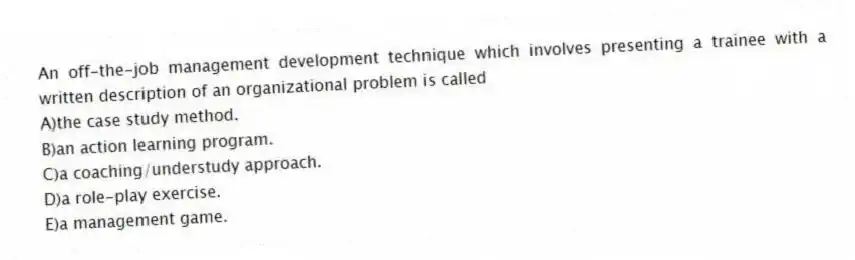 An off-the-job management development technique which involves presenting a trainee with a written description of an organizational problem is called
A)the case study method.
B)an action learning program.
C)a coaching/understudy approach.
D)a role-play exercise.
E)a management game.