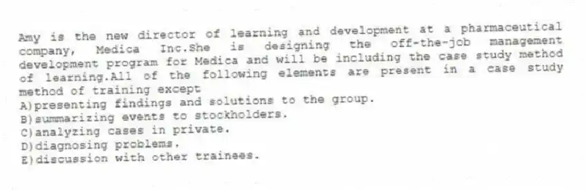 Amy is the new director of learning and development at a pharmaceutical company, Medica Inc.She is designing the off-the-job management development program for Medica and will be including the case study method of learning.All of the following elements are present in a case study method of training except
A)presenting findings and solutions to the group.
B)summarizing events to stockholders.
C)analyzing cases in private.
D)diagnosing problems.
E)discussion with other trainees.