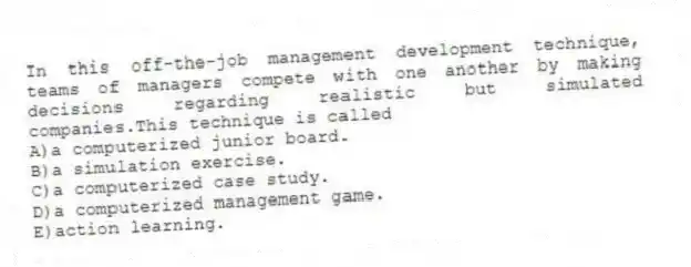 In this off-the-job management development technique, teams of managers compete with one another by making decisions regarding realistic but simulated companies.This technique is called
A)a computerized junior board.
B)a simulation exercise.
C)a computerized case study.
D)a computerized management game.
E)action learning.