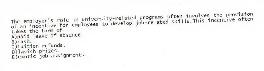 The employer's role in university-related programs often involves the provision of an incentive for employees to develop job-related skills.This incentive often takes the form of
A)paid leave of absence.
B)cash.
C)tuition refunds.
D)lavish prizes.
E)exotic job assignments.