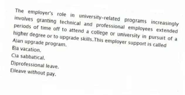 The employer's role in university-related programs increasingly involves granting technical and professional employees extended periods of time off to attend a college or university in pursuit of a higher degree or to upgrade skills.This employer support is called
A)an upgrade program.
B)a vacation.
C)a sabbatical.
D)professional leave.
E)leave without pay.