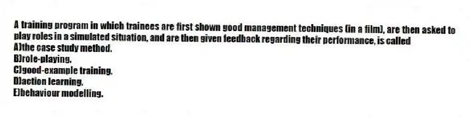 A training program in which trainees are first shown good management techniques (in a film), are then asked to play roles in a simulated situation, and are then given feedback regarding their performance, is called
A)the case study method.
B)role-playing.
C)good-example training.
D)action learning.
E)behaviour modelling.