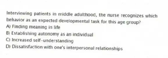 Interviewing patients in middle adulthood, the nurse recognizes which behavior as an expected developmental task for this age group?
A) Finding meaning in life
B) Establishing autonomy as an individual
C) Increased self-understanding
D) Dissatisfaction with one's interpersonal relationships
