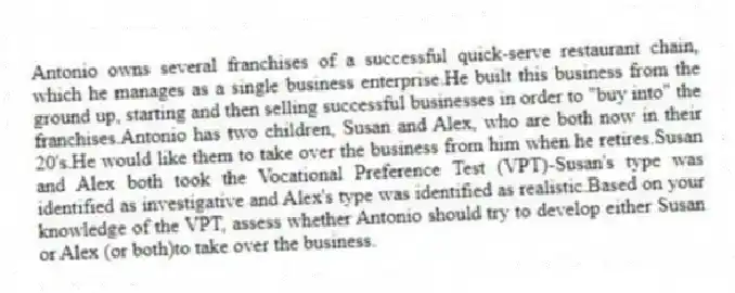 Antonio owns several franchises of a successful quick-serve restaurant chain, which he manages as a single business enterprise.He built this business from the ground up, starting and then selling successful businesses in order to "buy into" the franchises.Antonio has two children, Susan and Alex, who are both now in their 20's.He would like them to take over the business from him when he retires.Susan and Alex both took the Vocational Preference Test (VPT)-Susan's type was identified as investigative and Alex's type was identified as realistic.Based on your knowledge of the VPT, assess whether Antonio should try to develop either Susan or Alex (or both)to take over the business.