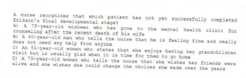 A nurse recognizes that which patient has not yet successfully completed Erikson's final developmental stage?
A) A 78-year-old widower who has gone to the mental health clinic for counseling after the recent death of his wife
B) A 60-year-old man who tells the nurse that he is feeling fine and really does not need any help from anyone
C) An 81-year-old woman who states that she enjoys having her grandchildren visit but is usually glad when it is time for them to go home
D) A 75-year-old woman who tells the nurse that she wishes her friends were alive and she wishes she could change the choices she made over the years
