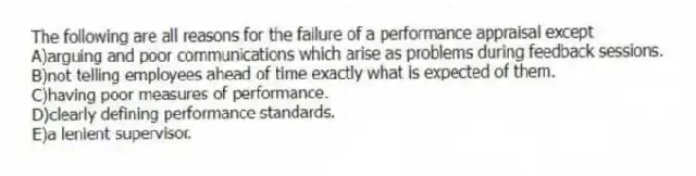 The following are all reasons for the failure of a performance appraisal except
A)arguing and poor communications which arise as problems during feedback sessions.
B)not telling employees ahead of time exactly what is expected of them.
C)having poor measures of performance.
D)clearly defining performance standards.
E)a lenient supervisor.