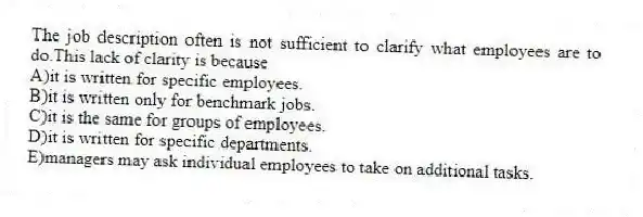 The job description often is not sufficient to clarify what employees are to do.This lack of clarity is because
A)it is written for specific employees.
B)it is written only for benchmark jobs.
C)it is the same for groups of employees.
D)it is written for specific departments.
E)managers may ask individual employees to take on additional tasks.