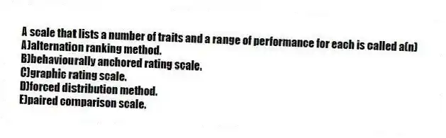 A scale that lists a number of traits and a range of performance for each is called a(n)
A)alternation ranking method.
B)behaviourally anchored rating scale.
C)graphic rating scale.
D)forced distribution method.
E)paired comparison scale.
