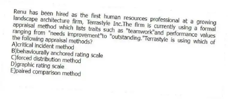Renu has been hired as the first human resources professional at a growing landscape architecture firm, Terrastyle Inc.The firm is currently using a formal appraisal method which lists traits such as "teamwork"and performance values ranging from "needs improvement"to "outstanding."Terrastyle is using which of the following appraisal methods?
A)critical incident method
B)behaviourally anchored rating scale
C)forced distribution method
D)graphic rating scale
E)paired comparison method