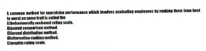 A common method for appraising performance which involves evaluating employees by ranking them from best to worst on some trait is called the
A)behaviourally anchored rating scale.
B)paired comparison method.
C)forced distribution method.
D)alternation ranking method.
E)graphic rating scale.