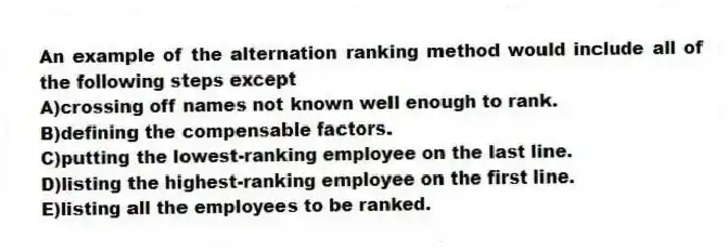 An example of the alternation ranking method would include all of the following steps except
A)crossing off names not known well enough to rank.
B)defining the compensable factors.
C)putting the lowest-ranking employee on the last line.
D)listing the highest-ranking employee on the first line.
E)listing all the employees to be ranked.