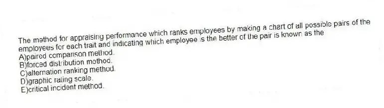 The method for appraising performance which ranks employees by making a chart of all possible pairs of the employees for each trait and indicating which employee is the better of the pair is known as the
A)paired comparison method.
B)forced distribution method.
C)alternation ranking method.
D)graphic rating scale.
E)critical incident method.