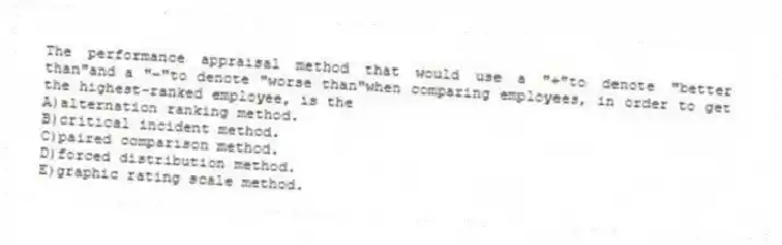 The performance appraisal method that would use a "+"to denote "better than"and a "‒"to denote "worse than"when comparing employees, in order to get the highest-ranked employee, is the
A)alternation ranking method.
B)critical incident method.
C)paired comparison method.
D)forced distribution method.
E)graphic rating scale method.