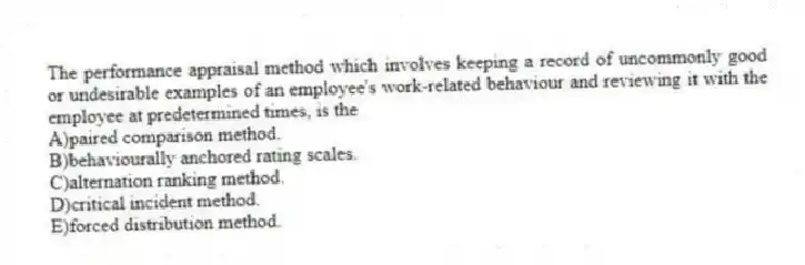 The performance appraisal method which involves keeping a record of uncommonly good or undesirable examples of an employee's work-related behaviour and reviewing it with the employee at predetermined times, is the
A)paired comparison method.
B)behaviourally anchored rating scales.
C)alternation ranking method.
D)critical incident method.
E)forced distribution method.