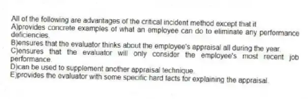 All of the following are advantages of the critical incident method except that it
A)provides concrete examples of what an employee can do to eliminate any performance deficiencies.
B)ensures that the evaluator thinks about the employee's appraisal all during the year.
C)ensures that the evaluator will only consider the employee's most recent job performance.
D)can be used to supplement another appraisal technique.
E)provides the evaluator with some specific hard facts for explaining the appraisal.