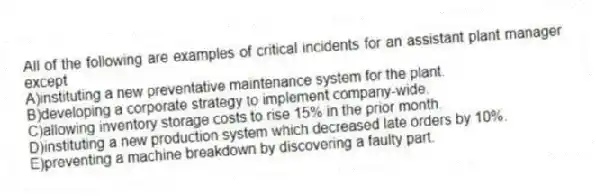 All of the following are examples of critical incidents for an assistant plant manager except
A)instituting a new preventative maintenance system for the plant.
B)developing a corporate strategy to implement company-wide.
C)allowing inventory storage costs to rise 15% in the prior month.
D)instituting a new production system which decreased late orders by 10%.
E)preventing a machine breakdown by discovering a faulty part.