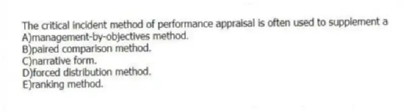 The critical incident method of performance appraisal is often used to supplement a
A)management-by-objectives method.
B)paired comparison method.
C)narrative form.
D)forced distribution method.
E)ranking method.