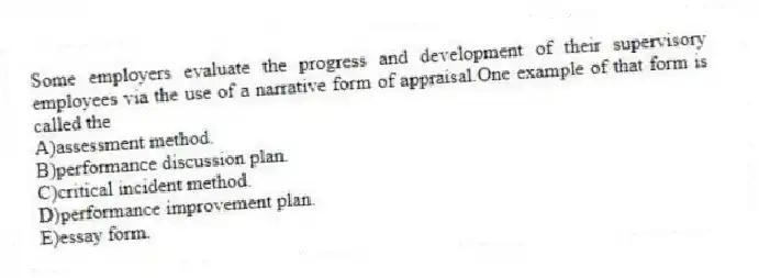 Some employers evaluate the progress and development of their supervisory employees via the use of a narrative form of appraisal.One example of that form is called the
A)assessment method.
B)performance discussion plan.
C)critical incident method.
D)performance improvement plan.
E)essay form.
