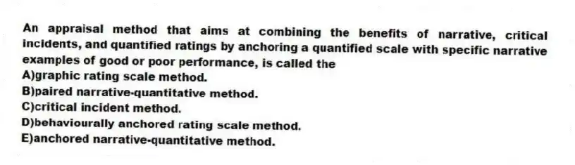 An appraisal method that aims at combining the benefits of narrative, critical incidents, and quantified ratings by anchoring a quantified scale with specific narrative examples of good or poor performance, is called the
A)graphic rating scale method.
B)paired narrative-quantitative method.
C)critical incident method.
D)behaviourally anchored rating scale method.
E)anchored narrative-quantitative method.