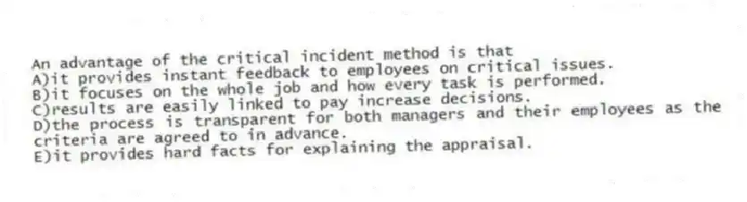 An advantage of the critical incident method is that
A)it provides instant feedback to employees on critical issues.
B)it focuses on the whole job and how every task is performed.
C)results are easily linked to pay increase decisions.
D)the process is transparent for both managers and their employees as the criteria are agreed to in advance.
E)it provides hard facts for explaining the appraisal.