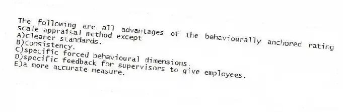 The following are all advantages of the behaviourally anchored rating scale appraisal method except
A)clearer standards.
B)consistency.
C)specific forced behavioural dimensions.
D)specific feedback for supervisors to give employees.
E)a more accurate measure.