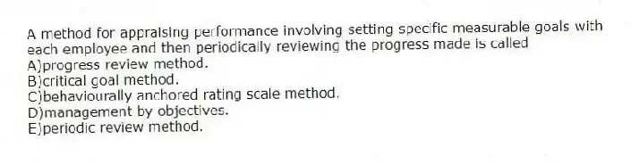A method for appraising performance involving setting specific measurable goals with each employee and then periodically reviewing the progress made is called
A)progress review method.
B)critical goal method.
C)behaviourally anchored rating scale method.
D)management by objectives.
E)periodic review method.